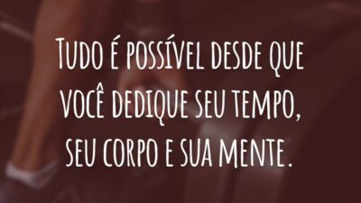 Tudo é possível desde que você dedique seu tempo, seu corpo e sua mente.