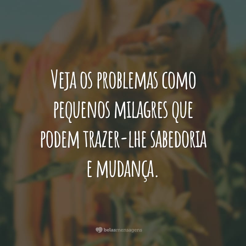 Veja os problemas como pequenos milagres que podem trazer-lhe sabedoria e mudança.