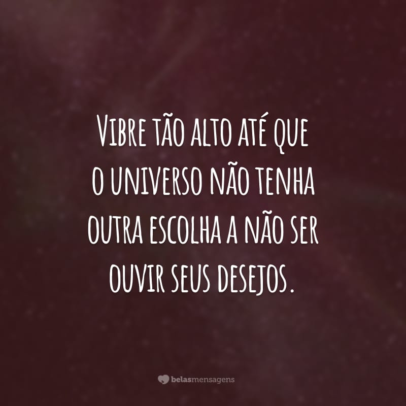 Vibre tão alto até que o universo não tenha outra escolha a não ser ouvir seus desejos.