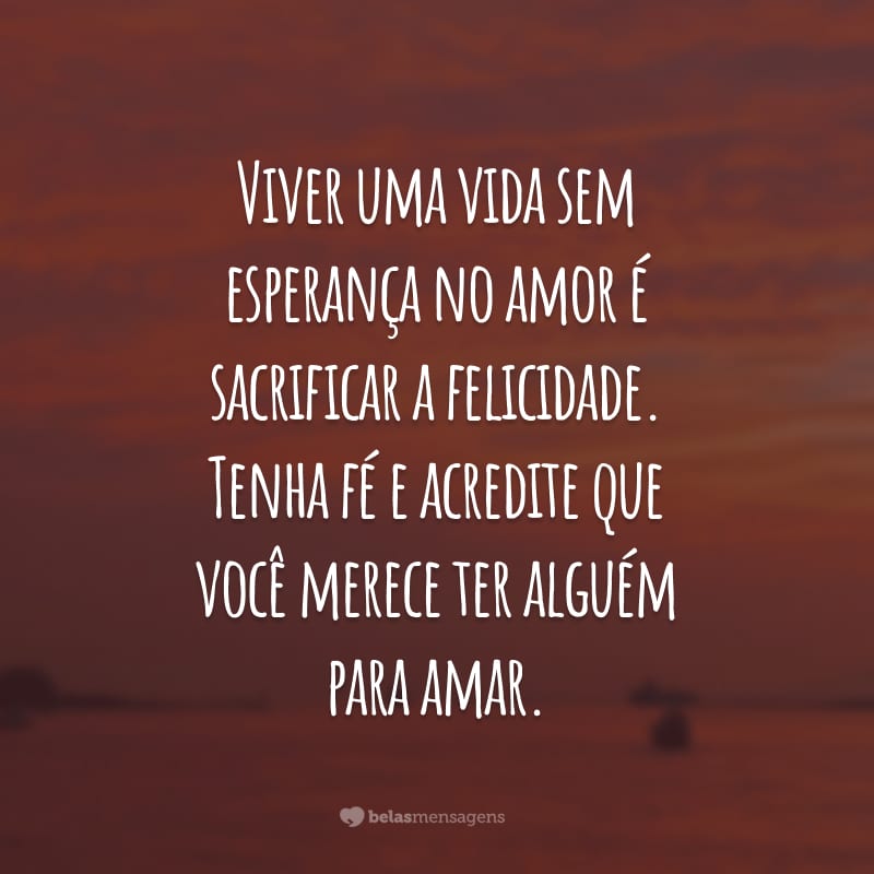 Viver uma vida sem esperança no amor é sacrificar a felicidade. Tenha fé e acredite que você merece ter alguém para amar.