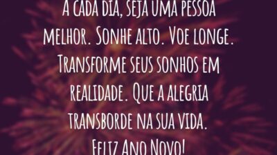 A cada dia, seja uma pessoa melhor. Sonhe alto. Voe longe. Transforme seus sonhos em realidade. Que a alegria transborde na sua vida. Feliz Ano Novo!