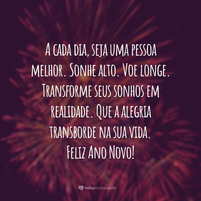 A cada dia, seja uma pessoa melhor. Sonhe alto. Voe longe. Transforme seus sonhos em realidade. Que a alegria transborde na sua vida. Feliz Ano Novo!