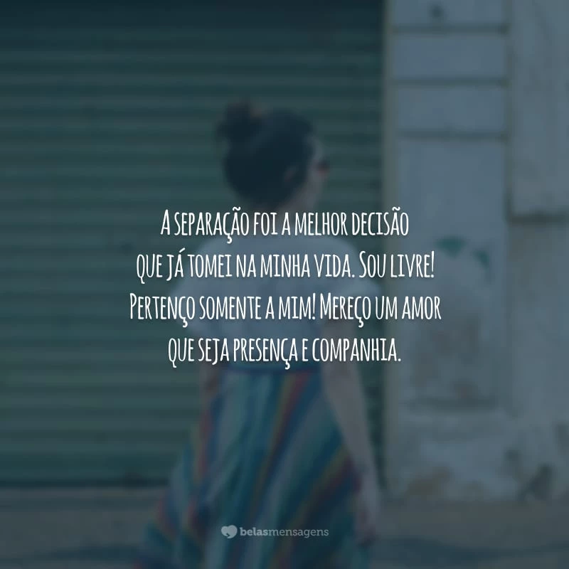 A separação foi a melhor decisão que já tomei na minha vida. Sou livre! Pertenço somente a mim! Mereço um amor que seja presença e companhia.