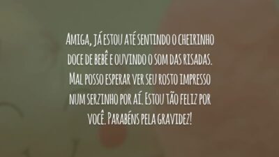Amiga, já estou até sentindo o cheirinho doce de bebê e ouvindo o som das risadas. Mal posso esperar ver seu rosto impresso num serzinho por aí. Estou tão feliz por você. Parabéns pela gravidez!
