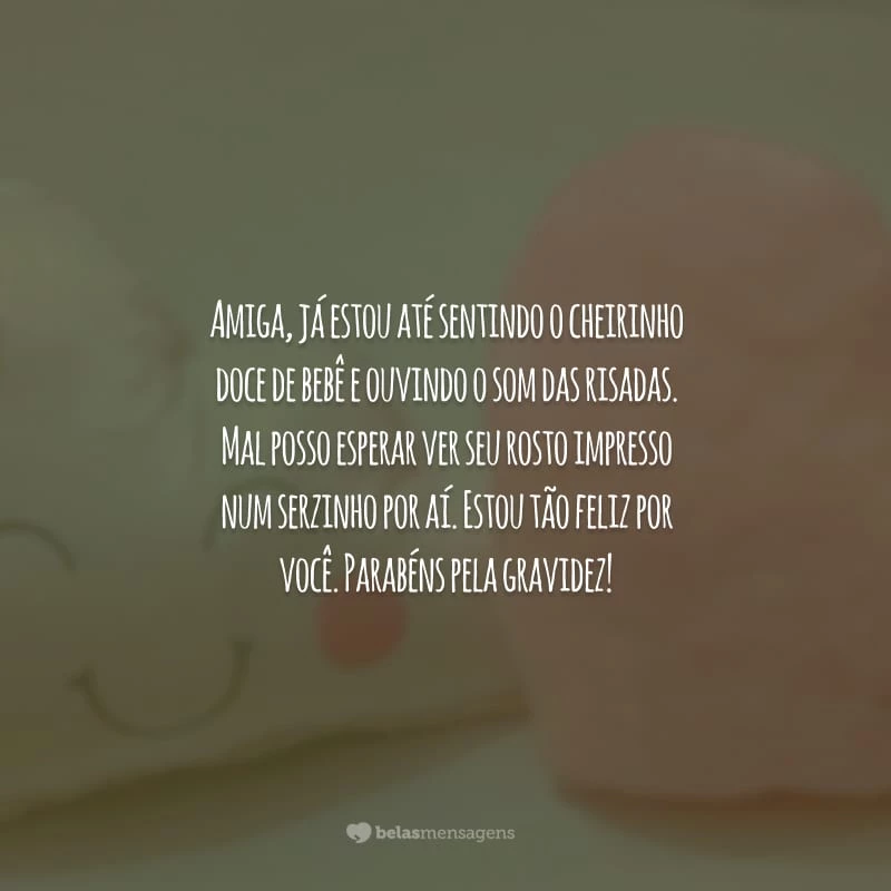 Amiga, já estou até sentindo o cheirinho doce de bebê e ouvindo o som das risadas. Mal posso esperar ver seu rosto impresso num serzinho por aí. Estou tão feliz por você. Parabéns pela gravidez!