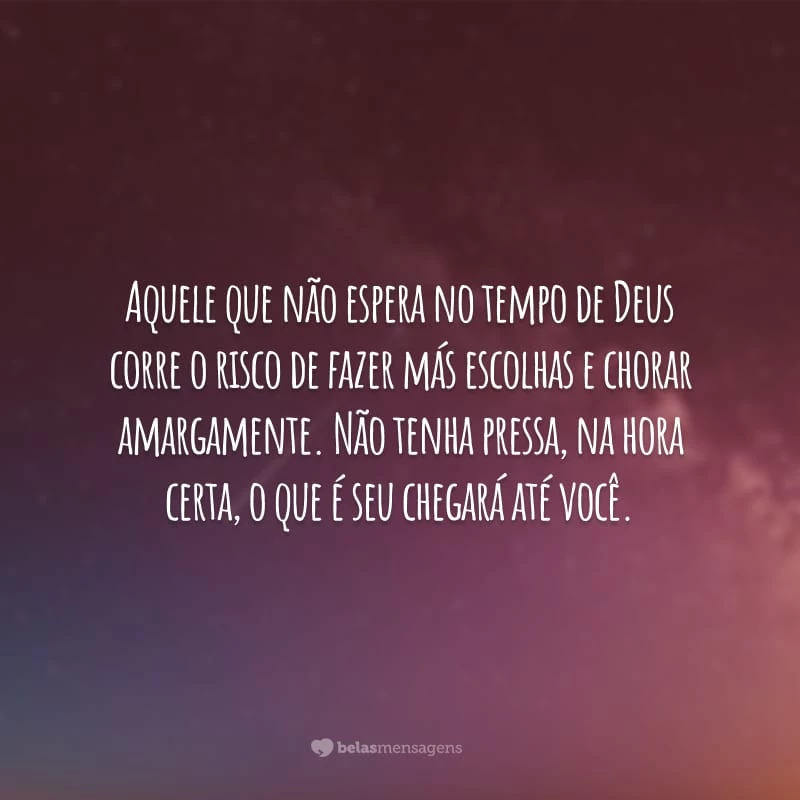 Aquele que não espera no tempo de Deus corre o risco de fazer más escolhas e chorar amargamente. Não tenha pressa, na hora certa, o que é seu chegará até você.