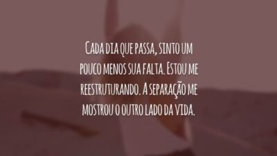 Cada dia que passa, sinto um pouco menos sua falta. Estou me reestruturando. A separação me mostrou o outro lado da vida.