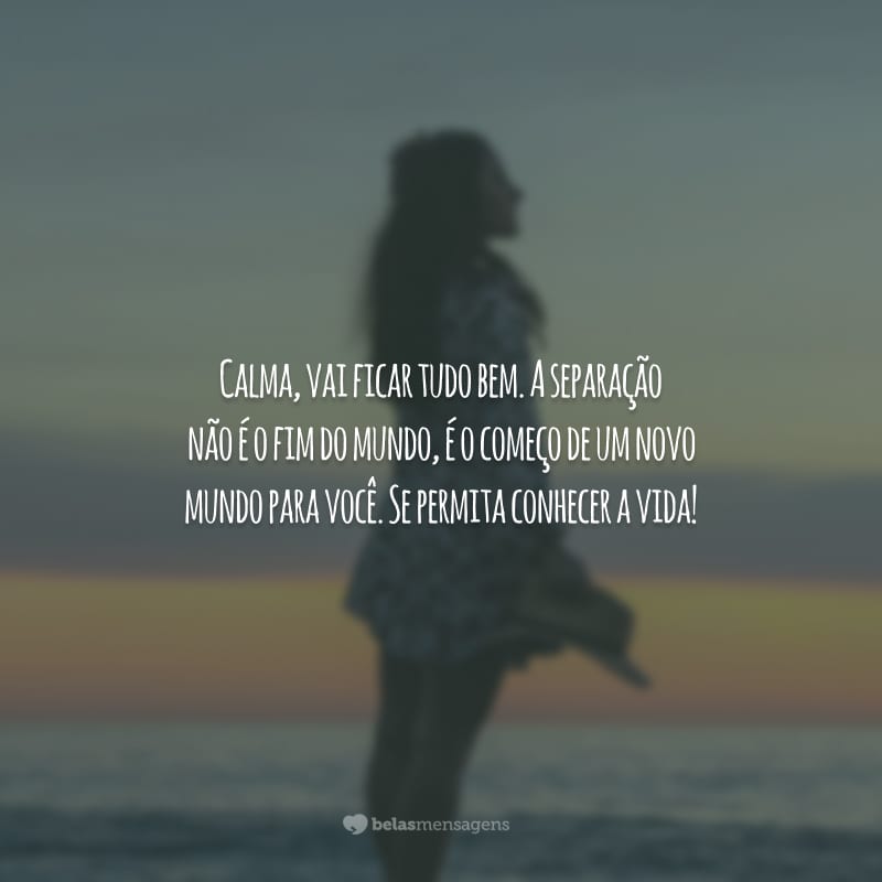 Calma, vai ficar tudo bem. A separação não é o fim do mundo, é o começo de um novo mundo para você. Se permita conhecer a vida!