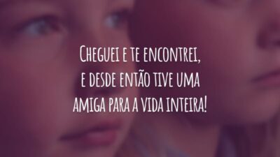 Cheguei e te encontrei, e desde então tive uma amiga para a vida inteira!