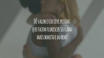 Dê valor e cultive pessoas que fazem florescer seu lado mais bonito e do bem!