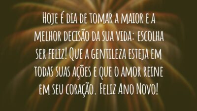 Hoje é dia de tomar a maior e a melhor decisão da sua vida: escolha ser feliz! Que a gentileza esteja em todas suas ações e que o amor reine em seu coração. Feliz Ano Novo!