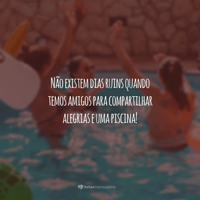 Não existem dias ruins quando temos amigos para compartilhar alegrias e uma piscina!