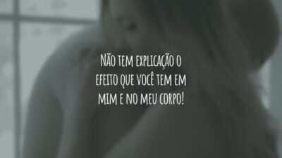 Não tem explicação o efeito que você tem em mim e no meu corpo!