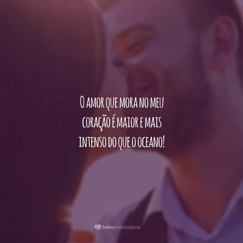 O amor que mora no meu coração é maior e mais intenso do que o oceano!