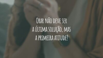 Orar não deve ser a última solução, mas a primeira atitude!