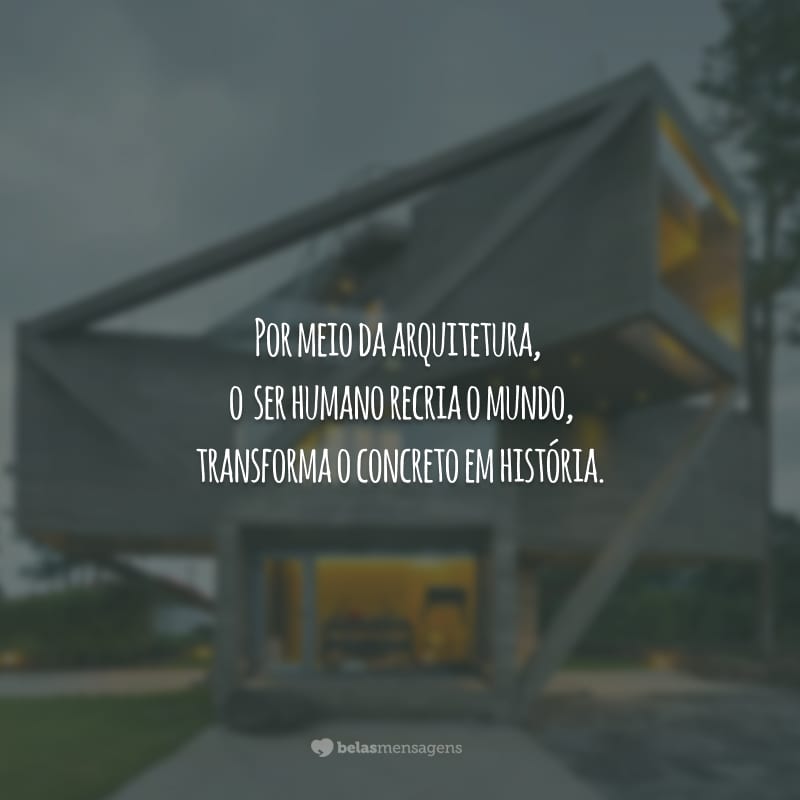 Por meio da arquitetura, o ser humano recria o mundo, transforma o concreto em história.