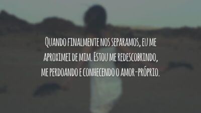 Quando finalmente nos separamos, eu me aproximei de mim. Estou me redescobrindo, me perdoando e conhecendo o amor-próprio.