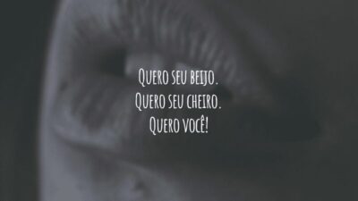 Quero seu beijo. Quero seu cheiro. Quero você!