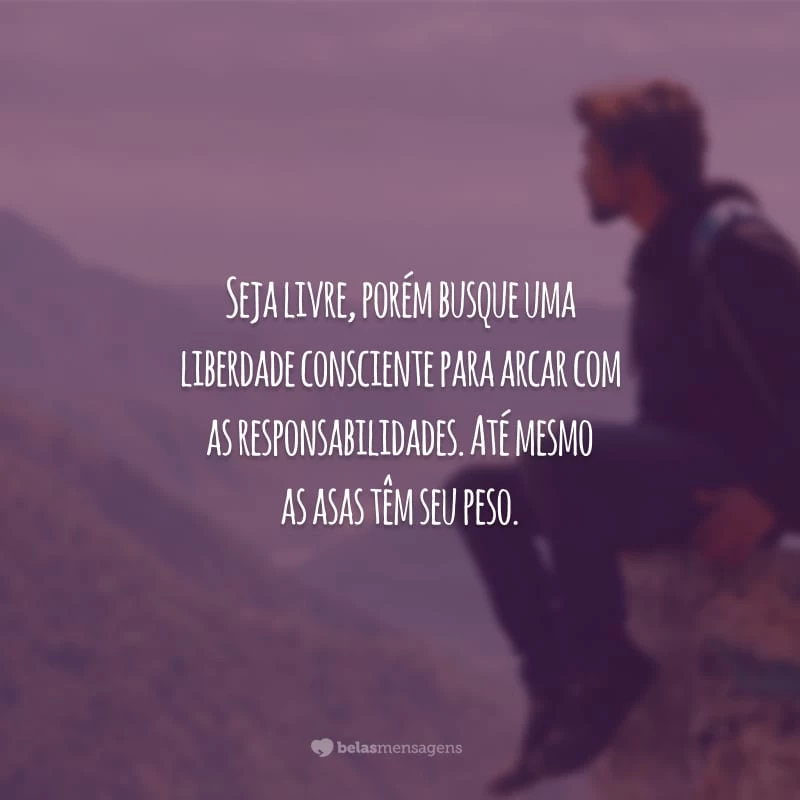 Seja livre, porém busque uma liberdade consciente para arcar com as responsabilidades. Até mesmo as asas têm seu peso.