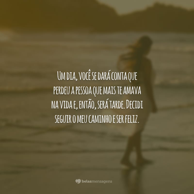 Um dia, você se dará conta que perdeu a pessoa que mais te amava na vida e, então, será tarde. Decidi seguir o meu caminho e ser feliz.