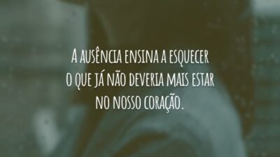 A ausência ensina a esquecer o que já não deveria mais estar no nosso coração.