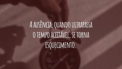A ausência, quando ultrapassa o tempo aceitável, se torna esquecimento.
