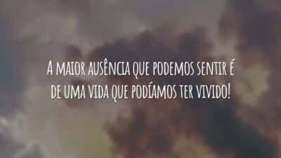 A maior ausência que podemos sentir é de uma vida que podíamos ter vivido!