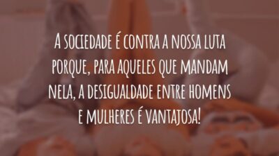 A sociedade é contra a nossa luta porque, para aqueles que mandam nela, a desigualdade entre homens e mulheres é vantajosa!