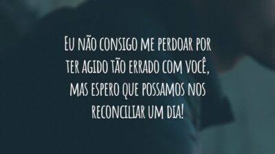 Eu não consigo me perdoar por ter agido tão errado com você, mas espero que possamos nos reconciliar um dia!