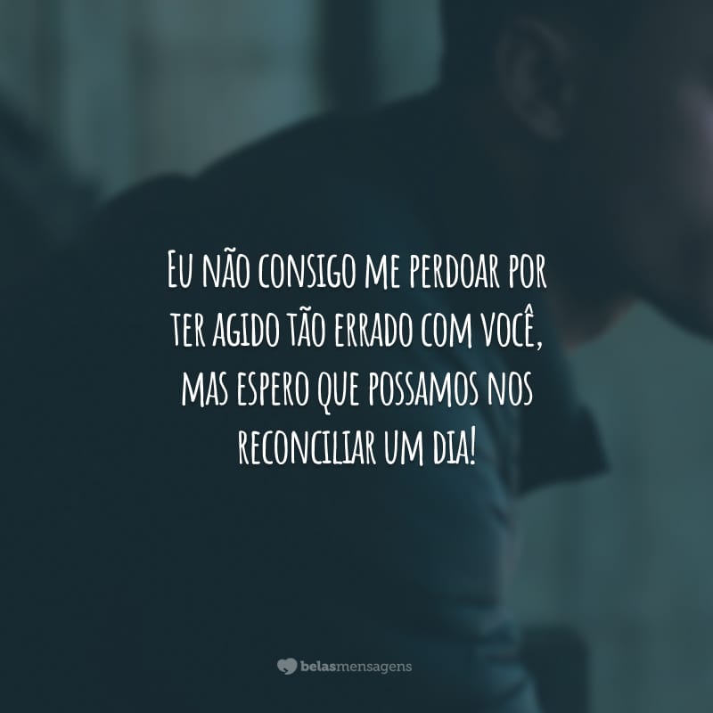 Eu não consigo me perdoar por ter agido tão errado com você, mas espero que possamos nos reconciliar um dia!