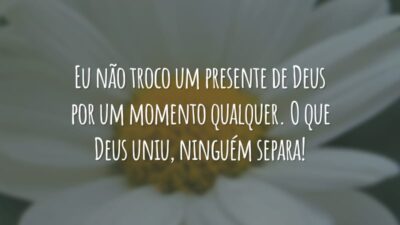 Eu não troco um presente de Deus por um momento qualquer. O que Deus uniu, ninguém separa!