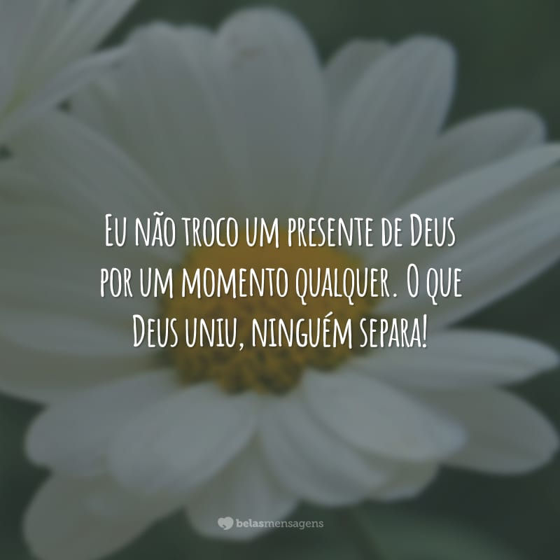 Eu não troco um presente de Deus por um momento qualquer. O que Deus uniu, ninguém separa!