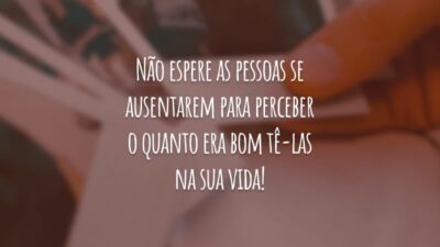 Não espere as pessoas se ausentarem para perceber o quanto era bom tê-las na sua vida!