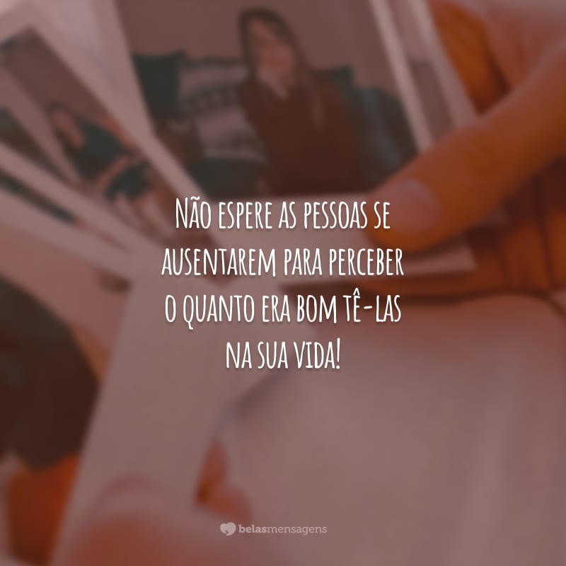 Não espere as pessoas se ausentarem para perceber o quanto era bom tê-las na sua vida!