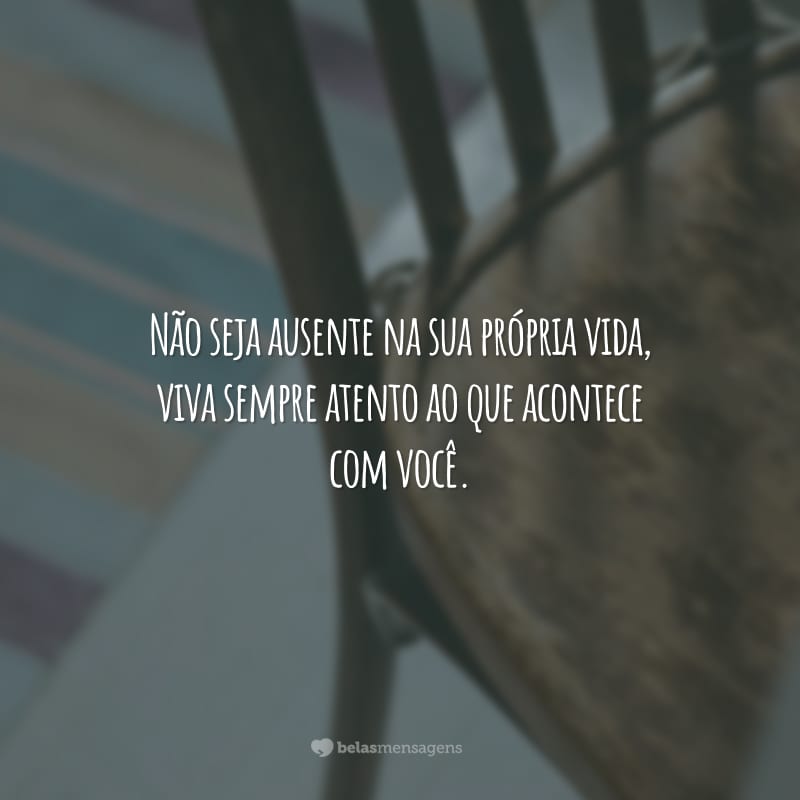 Não seja ausente na sua própria vida, viva sempre atento ao que acontece com você.