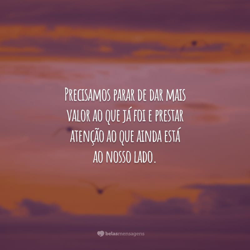 Precisamos parar de dar mais valor ao que já foi e prestar atenção ao que ainda está ao nosso lado.