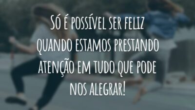 Só é possível ser feliz quando estamos prestando atenção em tudo que pode nos alegrar!