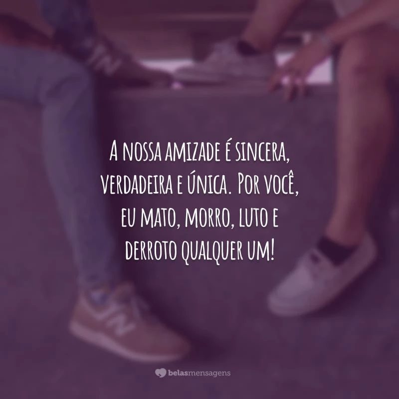 A nossa amizade é sincera, verdadeira e única. Por você, eu mato, morro, luto e derroto qualquer um!