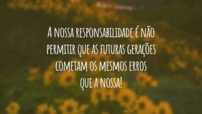 A nossa responsabilidade é não permitir que as futuras gerações cometam os mesmos erros que a nossa!