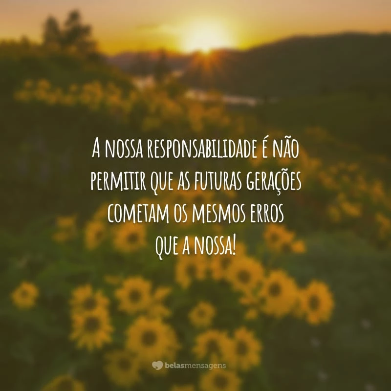 A nossa responsabilidade é não permitir que as futuras gerações cometam os mesmos erros que a nossa!