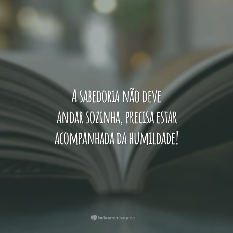 A sabedoria não deve andar sozinha, precisa estar acompanhada da humildade!