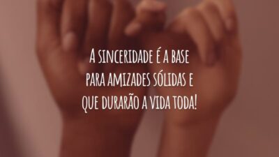A sinceridade é a base para amizades sólidas e que durarão a vida toda!