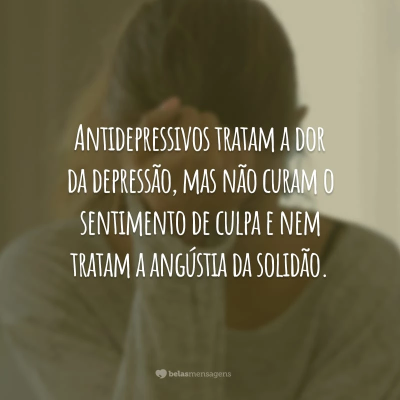 Antidepressivos tratam a dor da depressão, mas não curam o sentimento de culpa e nem tratam a angústia da solidão.