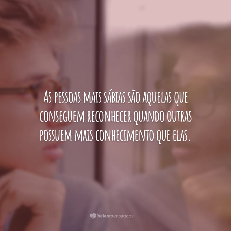 As pessoas mais sábias são aquelas que conseguem reconhecer quando outras possuem mais conhecimento que elas.