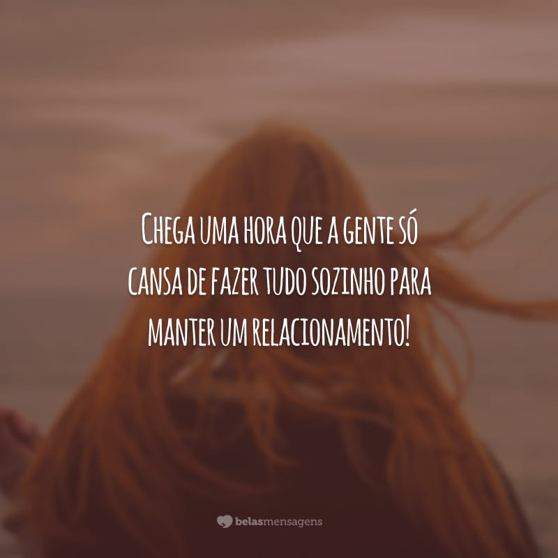 Chega uma hora que a gente só cansa de fazer tudo sozinho para manter um relacionamento!