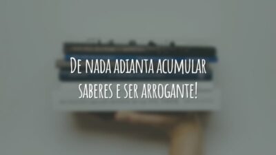 De nada adianta acumular saberes e ser arrogante!