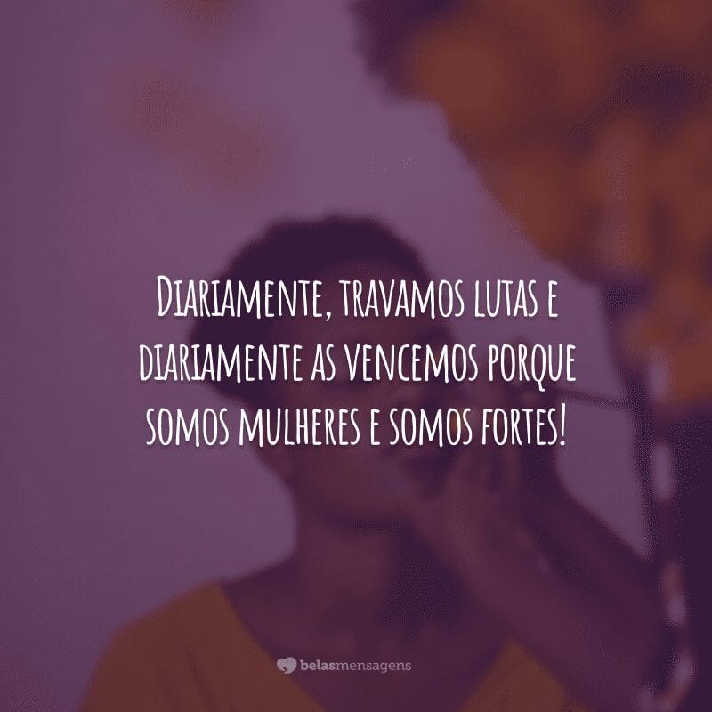 Diariamente, travamos lutas e diariamente as vencemos porque somos mulheres e somos fortes!