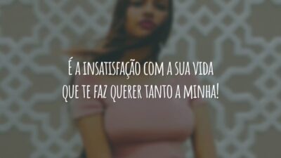 É a insatisfação com a sua vida que te faz querer tanto a minha!