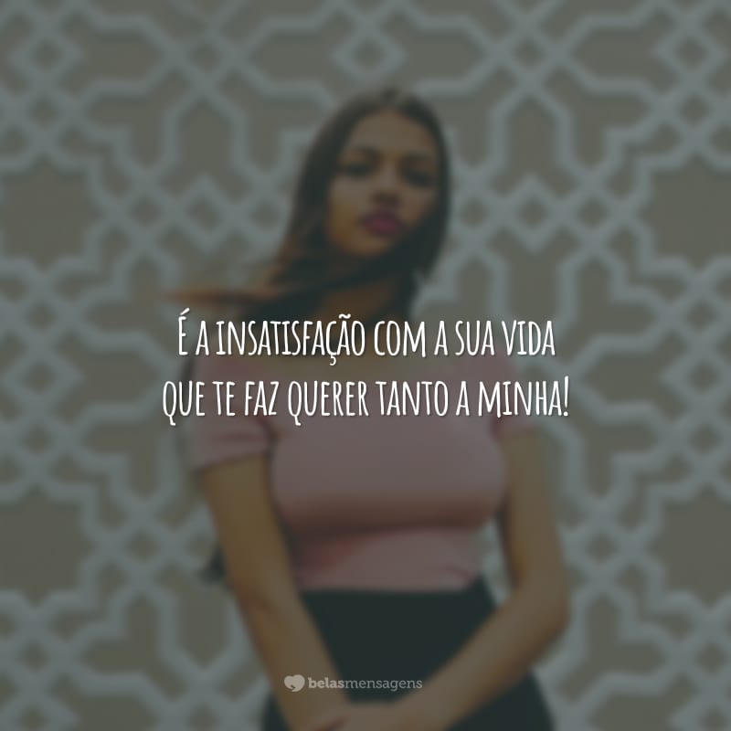 É a insatisfação com a sua vida que te faz querer tanto a minha!