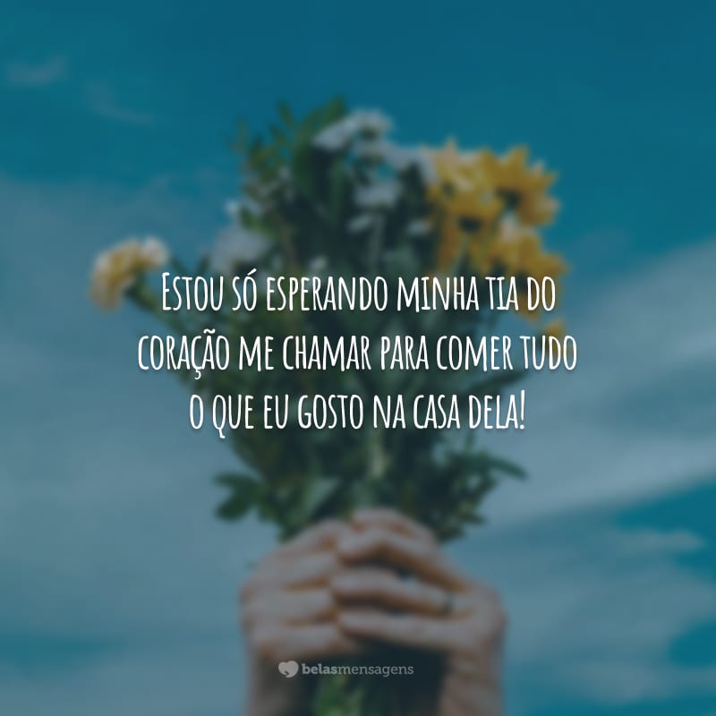 Estou só esperando minha tia do coração me chamar para comer tudo o que eu gosto na casa dela!